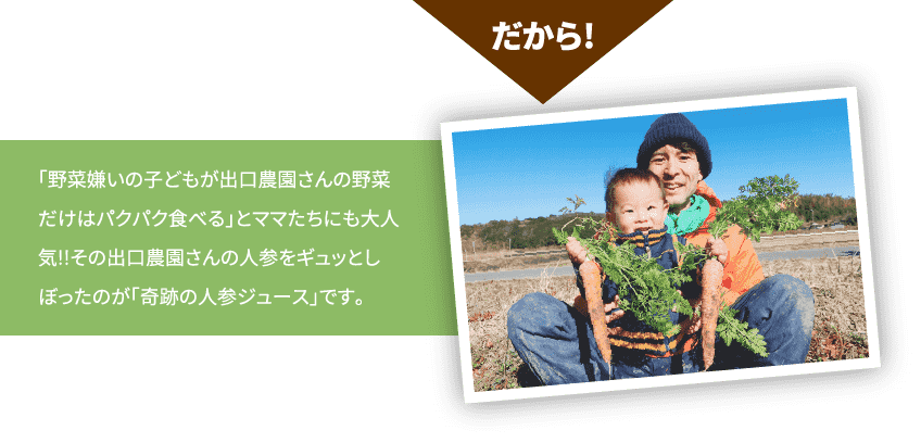 だから！「野菜嫌いの子どもが出口農園さんの野菜だけはパクパク食べる」とママたちにも大人気!!その出口農園さんの人参をギュッとしぼったのが「奇跡の人参ジュース」です。